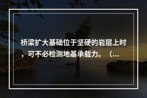 桥梁扩大基础位于坚硬的岩层上时，可不必检测地基承载力。（）