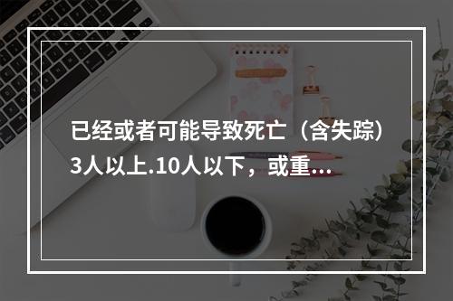 已经或者可能导致死亡（含失踪）3人以上.10人以下，或重伤（