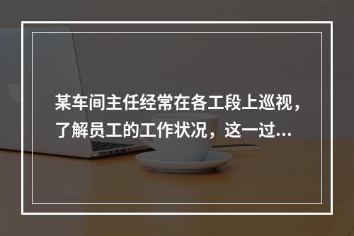 某车间主任经常在各工段上巡视，了解员工的工作状况，这一过程