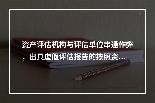 资产评估机构与评估单位串通作弊，出具虚假评估报告的按照资产评