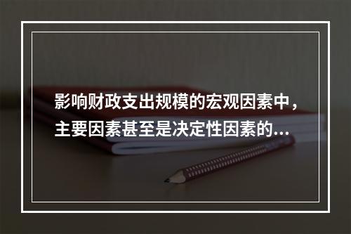 影响财政支出规模的宏观因素中，主要因素甚至是决定性因素的是（