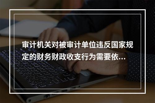 审计机关对被审计单位违反国家规定的财务财政收支行为需要依法做