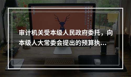 审计机关受本级人民政府委托，向本级人大常委会提出的预算执行和