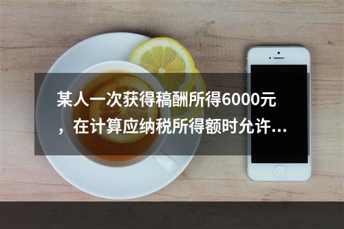 某人一次获得稿酬所得6000元，在计算应纳税所得额时允许减除