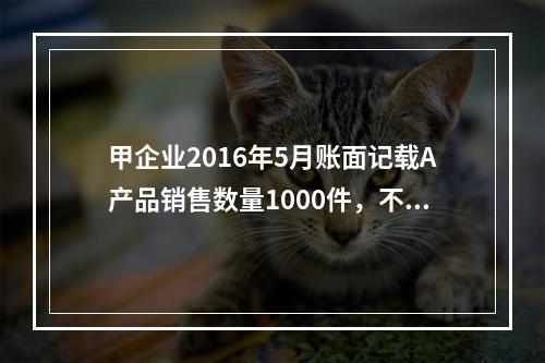 甲企业2016年5月账面记载A产品销售数量1000件，不含税