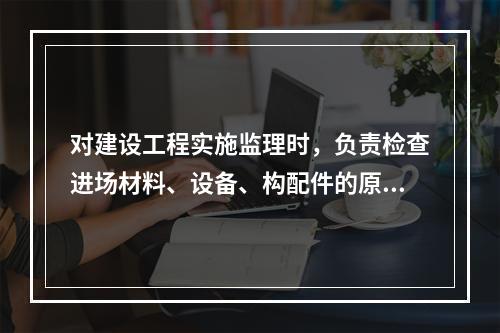 对建设工程实施监理时，负责检查进场材料、设备、构配件的原始