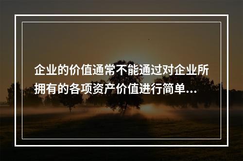 企业的价值通常不能通过对企业所拥有的各项资产价值进行简单相加