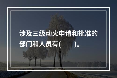 涉及三级动火申请和批准的部门和人员有(　　)。