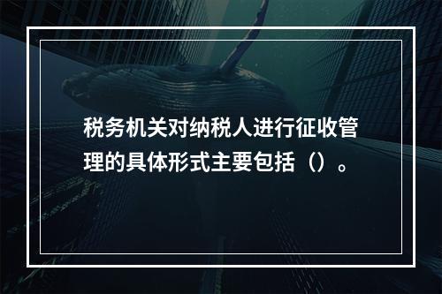 税务机关对纳税人进行征收管理的具体形式主要包括（）。