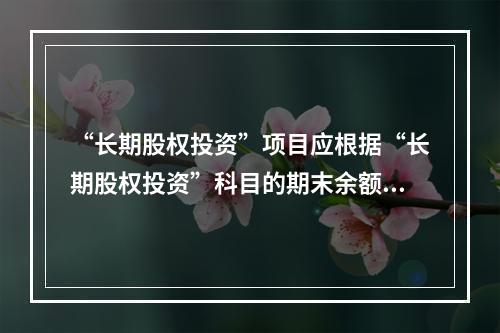 “长期股权投资”项目应根据“长期股权投资”科目的期末余额填列