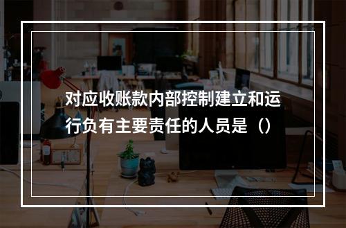 对应收账款内部控制建立和运行负有主要责任的人员是（）