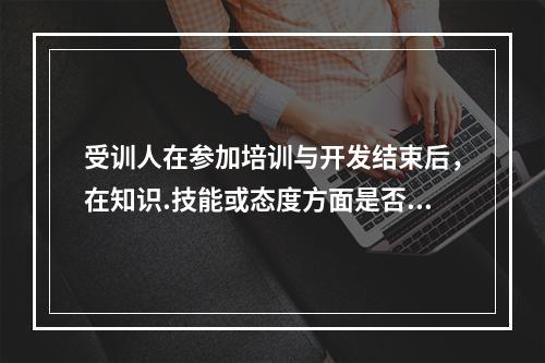 受训人在参加培训与开发结束后，在知识.技能或态度方面是否有