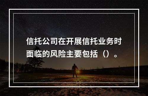 信托公司在开展信托业务时面临的风险主要包括（）。