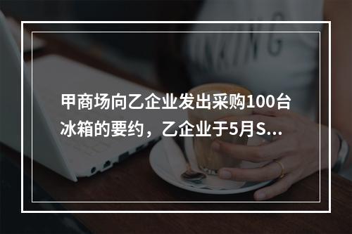 甲商场向乙企业发出采购100台冰箱的要约，乙企业于5月S日寄