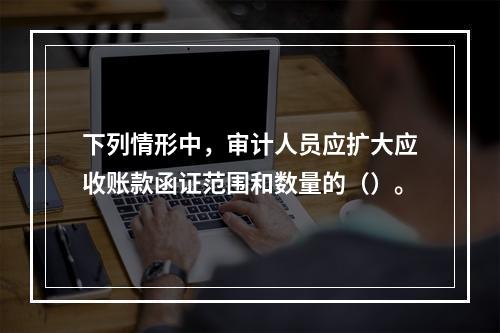 下列情形中，审计人员应扩大应收账款函证范围和数量的（）。