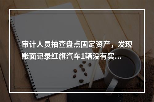 审计人员抽查盘点固定资产，发现账面记录红旗汽车1辆没有实物。