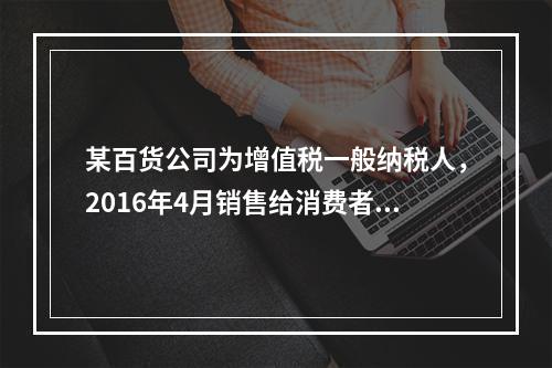 某百货公司为增值税一般纳税人，2016年4月销售给消费者日用