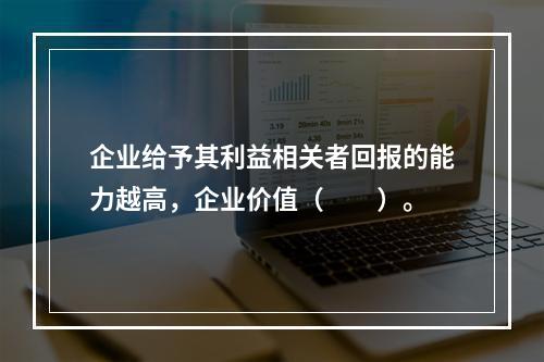 企业给予其利益相关者回报的能力越高，企业价值（　　）。