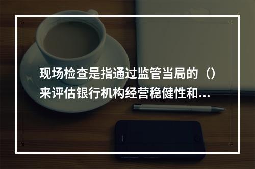 现场检查是指通过监管当局的（）来评估银行机构经营稳健性和安全