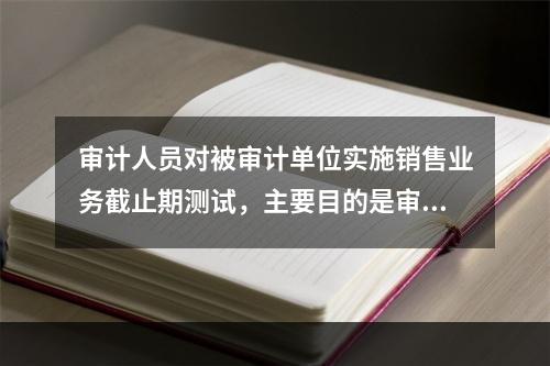 审计人员对被审计单位实施销售业务截止期测试，主要目的是审查（