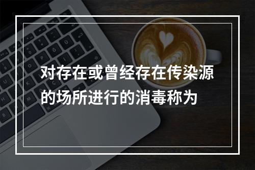 对存在或曾经存在传染源的场所进行的消毒称为