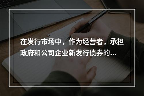 在发行市场中，作为经营者，承担政府和公司企业新发行债券的承购