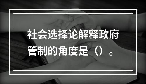 社会选择论解释政府管制的角度是（）。