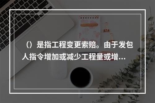 （）是指工程变更索赔。由于发包人指令增加或减少工程量或增加附