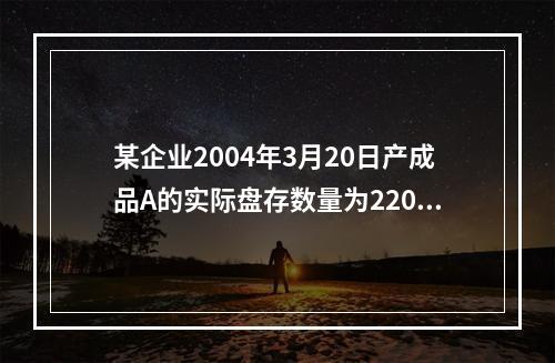 某企业2004年3月20日产成品A的实际盘存数量为220件，