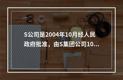 S公司是2004年10月经人民政府批准，由S集团公司100%