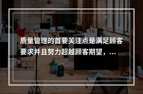 质量管理的首要关注点是满足顾客要求并且努力超越顾客期望，这体