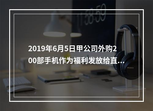 2019年6月5日甲公司外购200部手机作为福利发放给直接从