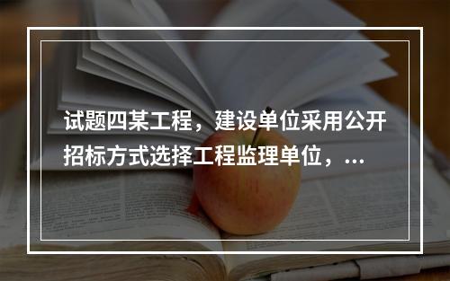 试题四某工程，建设单位采用公开招标方式选择工程监理单位，实施