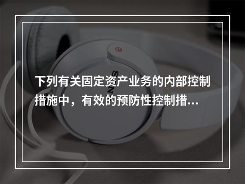 下列有关固定资产业务的内部控制措施中，有效的预防性控制措施是