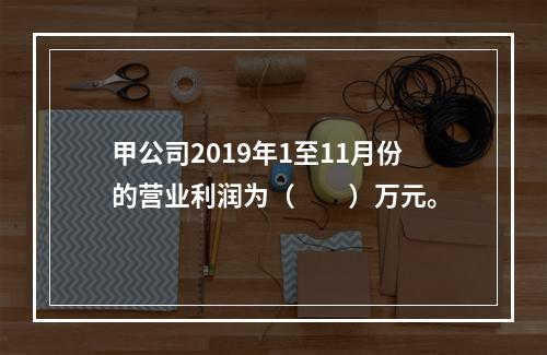 甲公司2019年1至11月份的营业利润为（　　）万元。