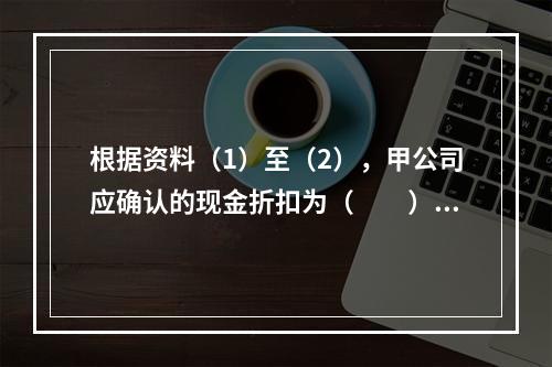 根据资料（1）至（2），甲公司应确认的现金折扣为（　　）元。