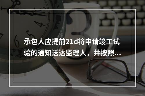 承包人应提前21d将申请竣工试验的通知送达监理人，并按照专用