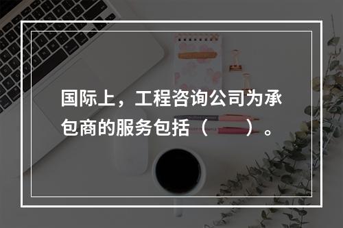 国际上，工程咨询公司为承包商的服务包括（　　）。