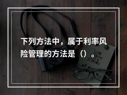 下列方法中，属于利率风险管理的方法是（）。