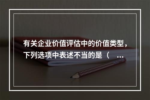 有关企业价值评估中的价值类型，下列选项中表述不当的是（　　）