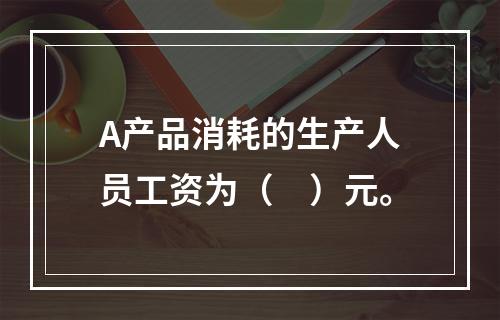 A产品消耗的生产人员工资为（　）元。