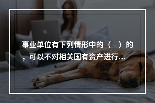 事业单位有下列情形中的（　）的，可以不对相关国有资产进行评估