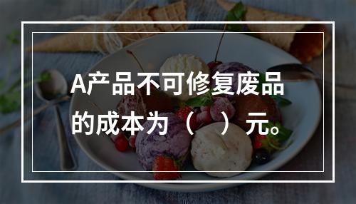 A产品不可修复废品的成本为（　）元。