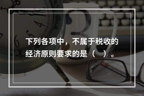 下列各项中，不属于税收的经济原则要求的是（　）。