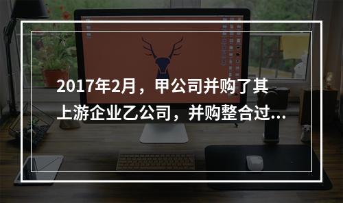 2017年2月，甲公司并购了其上游企业乙公司，并购整合过程中