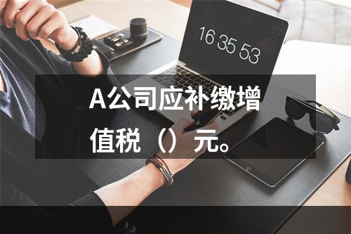 A公司应补缴增值税（）元。