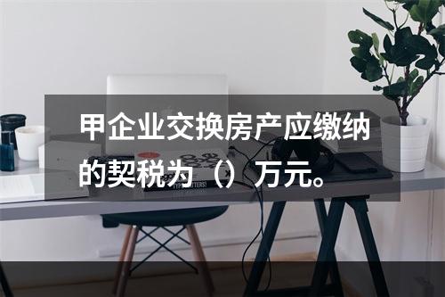 甲企业交换房产应缴纳的契税为（）万元。