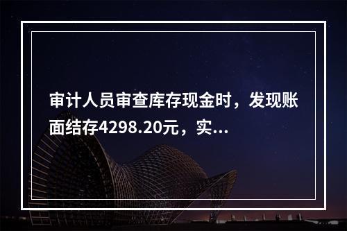 审计人员审查库存现金时，发现账面结存4298.20元，实际库