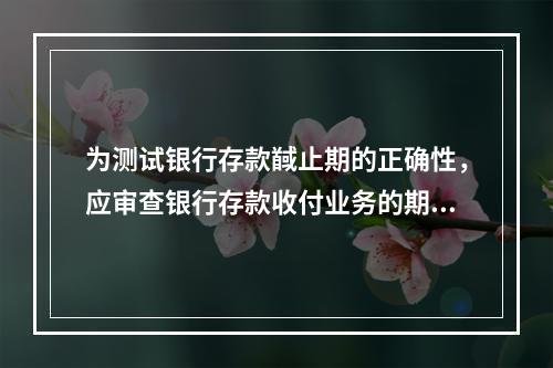 为测试银行存款馘止期的正确性，应审查银行存款收付业务的期间是