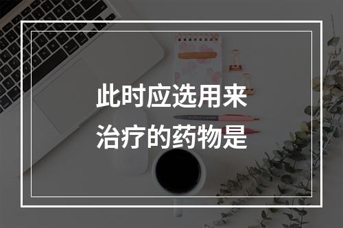 此时应选用来治疗的药物是